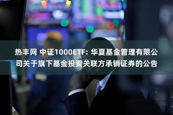 热丰网 中证1000ETF: 华夏基金管理有限公司关于旗下基金投资关联方承销证券的公告