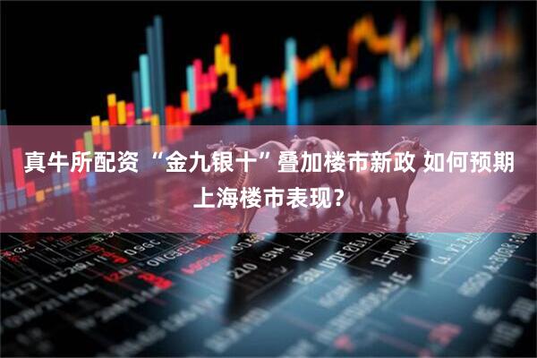真牛所配资 “金九银十”叠加楼市新政 如何预期上海楼市表现？