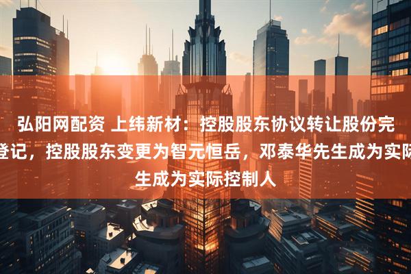 弘阳网配资 上纬新材：控股股东协议转让股份完成过户登记，控股股东变更为智元恒岳，邓泰华先生成为实际控制人