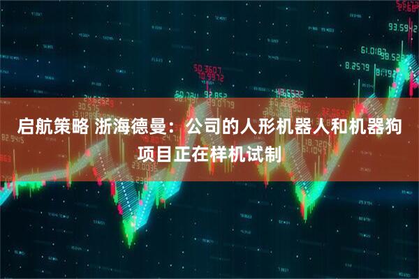 启航策略 浙海德曼：公司的人形机器人和机器狗项目正在样机试制