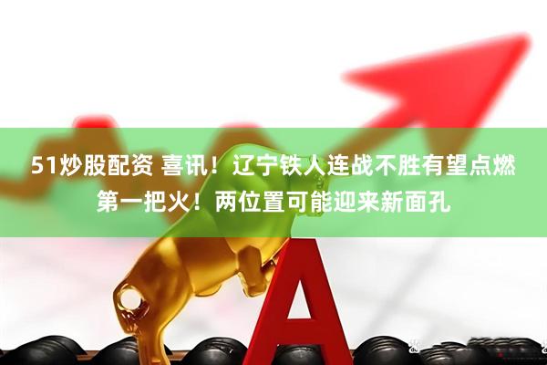 51炒股配资 喜讯！辽宁铁人连战不胜有望点燃第一把火！两位置可能迎来新面孔