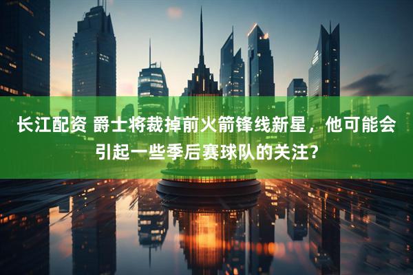 长江配资 爵士将裁掉前火箭锋线新星，他可能会引起一些季后赛球队的关注？