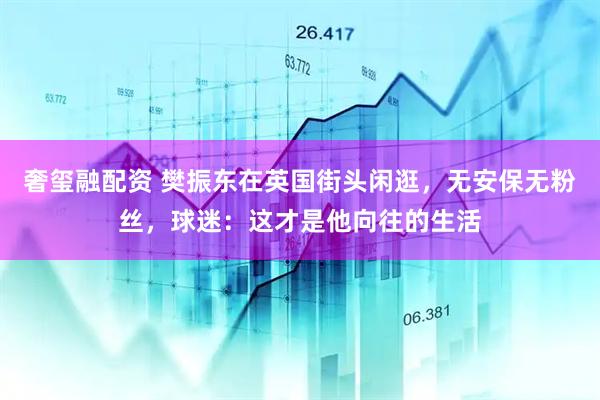奢玺融配资 樊振东在英国街头闲逛，无安保无粉丝，球迷：这才是他向往的生活