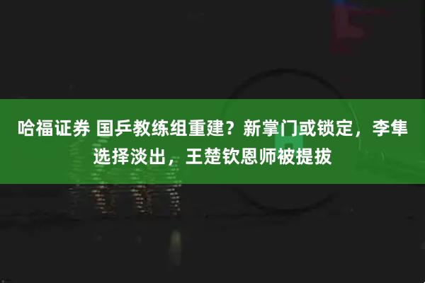 哈福证券 国乒教练组重建？新掌门或锁定，李隼选择淡出，王楚钦恩师被提拔