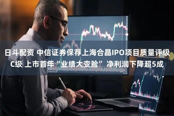 日斗配资 中信证券保荐上海合晶IPO项目质量评级C级 上市首年“业绩大变脸” 净利润下降超5成