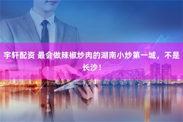 宇轩配资 最会做辣椒炒肉的湖南小炒第一城，不是长沙！