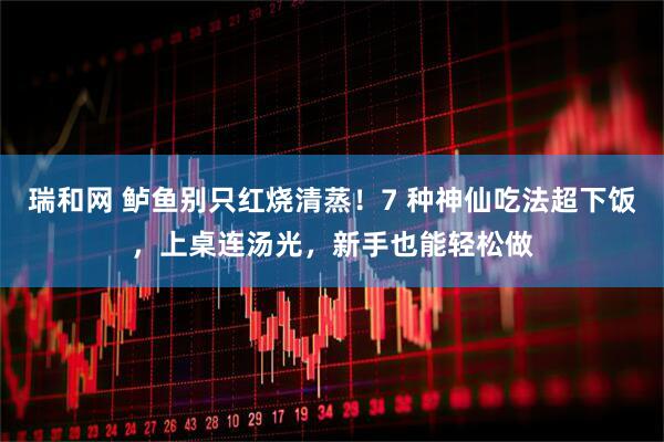瑞和网 鲈鱼别只红烧清蒸！7 种神仙吃法超下饭，上桌连汤光，新手也能轻松做