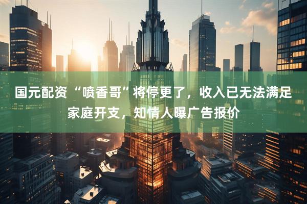 国元配资 “喷香哥”将停更了，收入已无法满足家庭开支，知情人曝广告报价