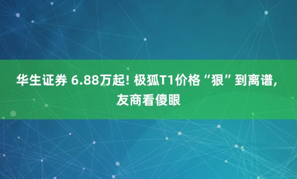 华生证券 6.88万起! 极狐T1价格“狠”到离谱, 友商看傻眼