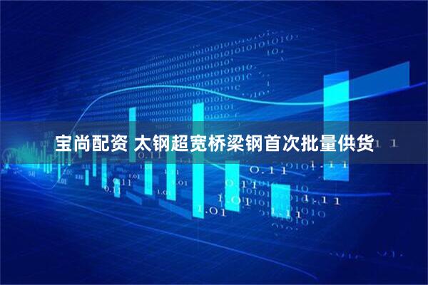 宝尚配资 太钢超宽桥梁钢首次批量供货