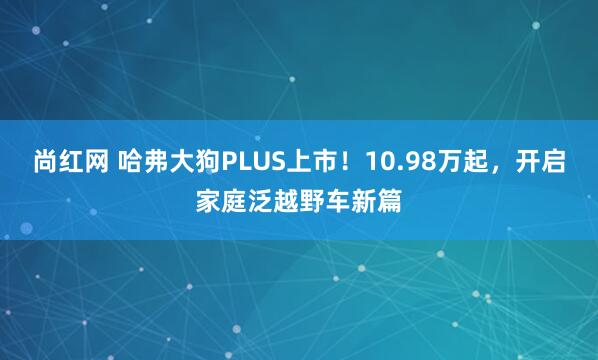 尚红网 哈弗大狗PLUS上市！10.98万起，开启家庭泛越野车新篇
