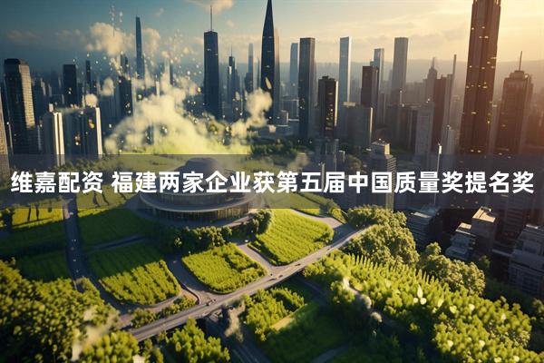 维嘉配资 福建两家企业获第五届中国质量奖提名奖