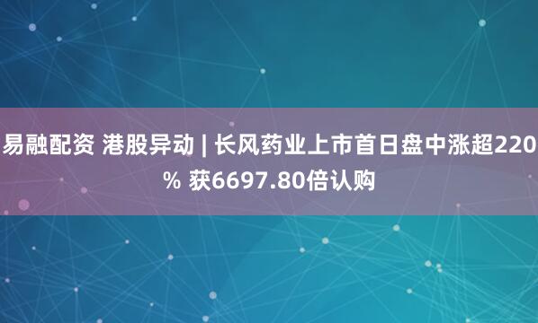易融配资 港股异动 | 长风药业上市首日盘中涨超220% 获6697.80倍认购