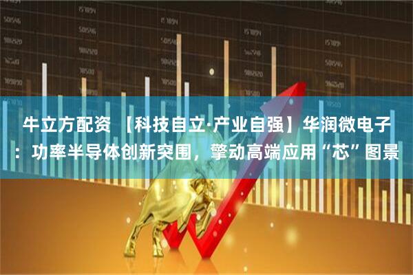 牛立方配资 【科技自立·产业自强】华润微电子：功率半导体创新突围，擎动高端应用“芯”图景