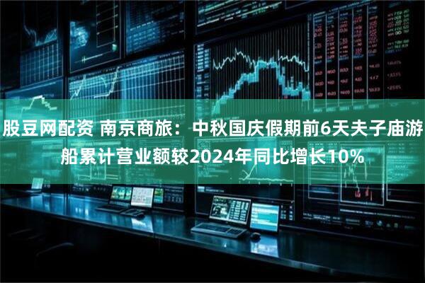 股豆网配资 南京商旅：中秋国庆假期前6天夫子庙游船累计营业额较2024年同比增长10%