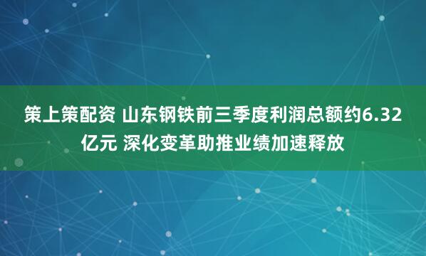 策上策配资 山东钢铁前三季度利润总额约6.32亿元 深化变革助推业绩加速释放