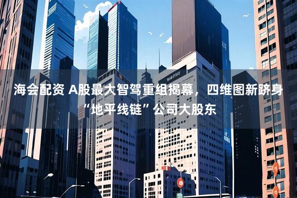 海会配资 A股最大智驾重组揭幕，四维图新跻身“地平线链”公司大股东