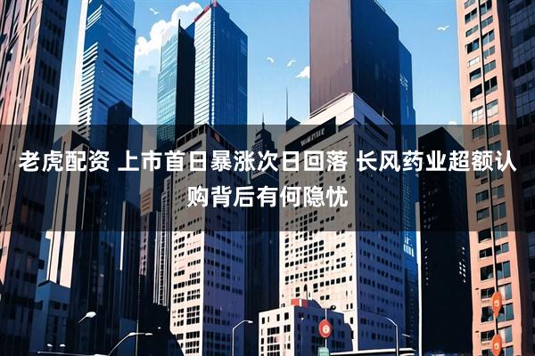 老虎配资 上市首日暴涨次日回落 长风药业超额认购背后有何隐忧