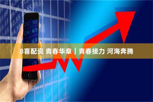 8喜配资 青春华章｜青春接力 河海奔腾