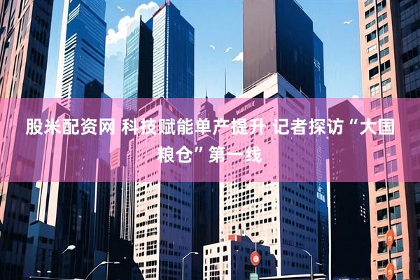 股米配资网 科技赋能单产提升&#32;记者探访“大国粮仓”第一线