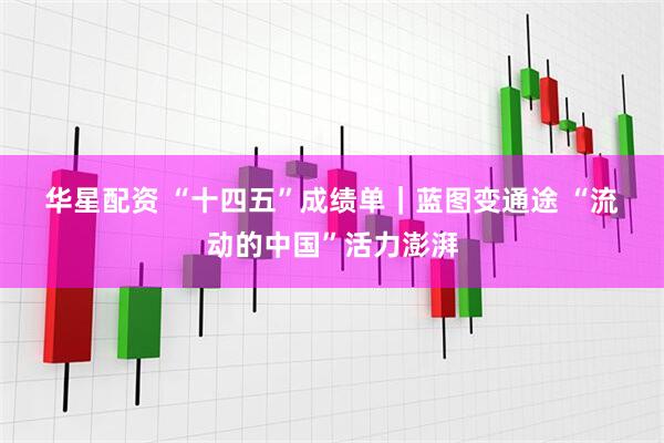 华星配资 “十四五”成绩单｜蓝图变通途 “流动的中国”活力澎湃