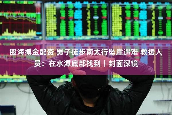 股海搏金配资 男子徒步南太行坠崖遇难 救援人员：在水潭底部找到丨封面深镜