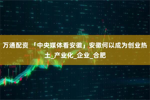 万通配资 「中央媒体看安徽」安徽何以成为创业热土_产业化_企业_合肥
