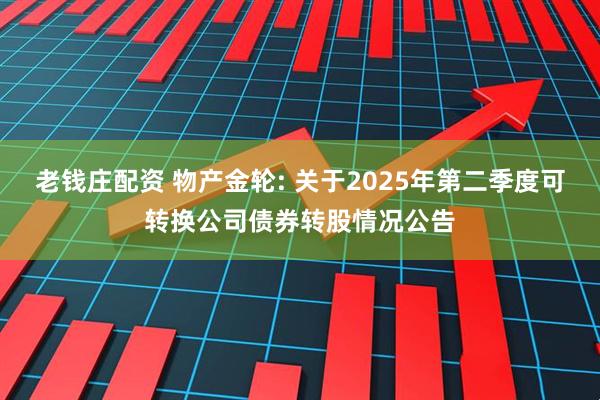 老钱庄配资 物产金轮: 关于2025年第二季度可转换公司债券转股情况公告