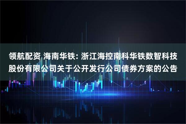 领航配资 海南华铁: 浙江海控南科华铁数智科技股份有限公司关于公开发行公司债券方案的公告
