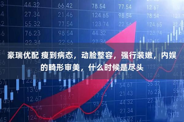 豪瑞优配 瘦到病态，动脸整容，强行装嫩，内娱的畸形审美，什么时候是尽头